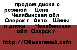 продам диски с резиной  › Цена ­ 12 000 - Челябинская обл., Озерск г. Авто » Шины и диски   . Челябинская обл.,Озерск г.
